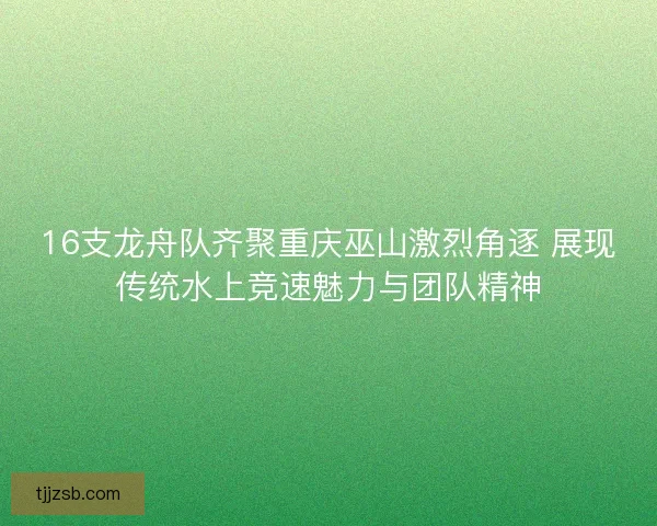 16支龙舟队齐聚重庆巫山激烈角逐 展现传统水上竞速魅力与团队精神 16支龙舟队齐聚重庆巫山激烈角逐 展现传统水上竞速魅力与团队精神