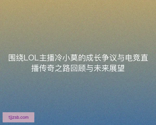 围绕LOL主播冷小莫的成长争议与电竞直播传奇之路回顾与未来展望