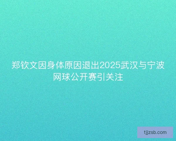 郑钦文因身体原因退出2025武汉与宁波网球公开赛引关注