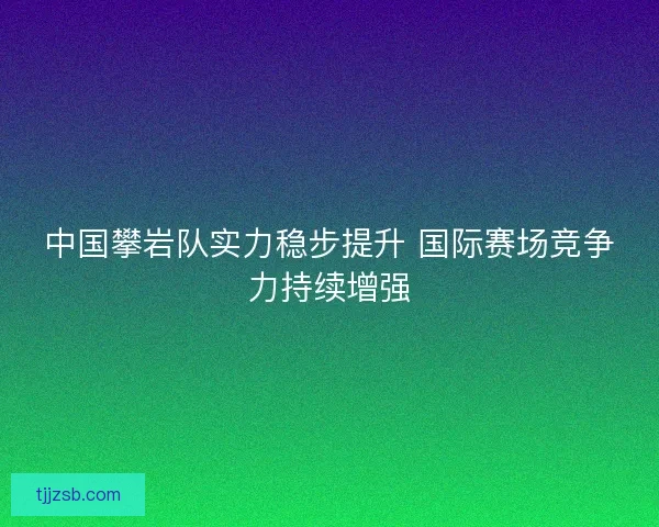 中国攀岩队实力稳步提升 国际赛场竞争力持续增强
