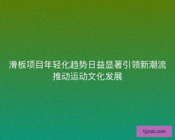 滑板项目年轻化趋势日益显著引领新潮流推动运动文化发展