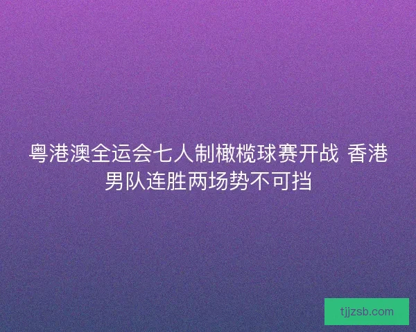 粤港澳全运会七人制橄榄球赛开战 香港男队连胜两场势不可挡