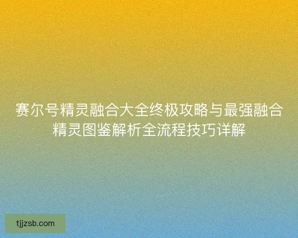 赛尔号精灵融合大全终极攻略与最强融合精灵图鉴解析全流程技巧详解