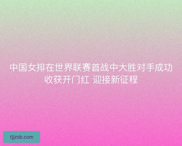 中国女排在世界联赛首战中大胜对手成功收获开门红 迎接新征程