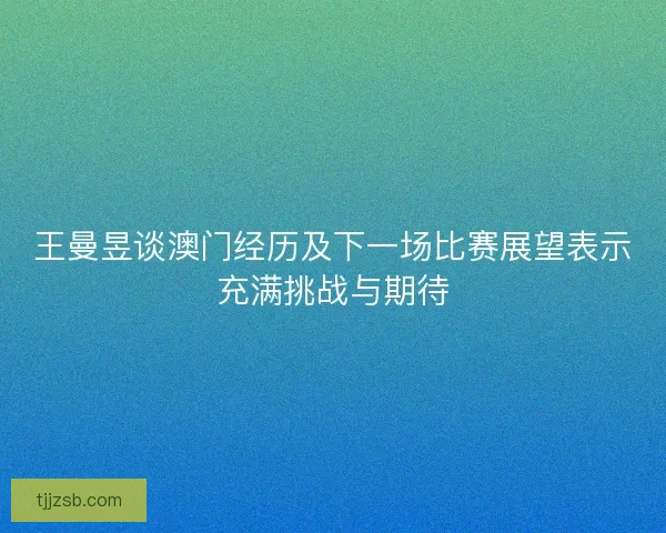 王曼昱谈澳门经历及下一场比赛展望表示充满挑战与期待