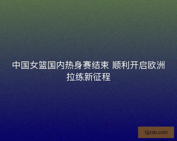 中国女篮国内热身赛结束 顺利开启欧洲拉练新征程