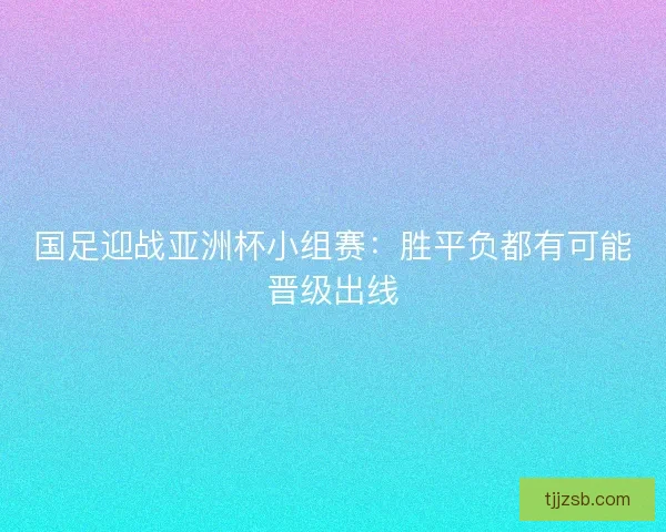 国足迎战亚洲杯小组赛:胜平负都有可能晋级出线 国足迎战亚洲杯小组赛:胜平负都有可能晋级出线