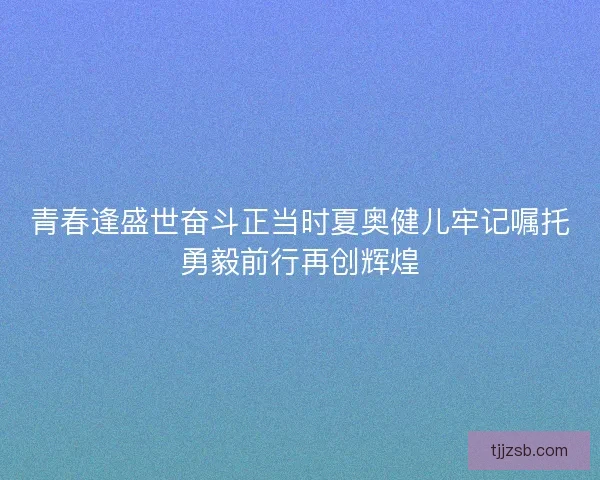 青春逢盛世奋斗正当时夏奥健儿牢记嘱托勇毅前行再创辉煌