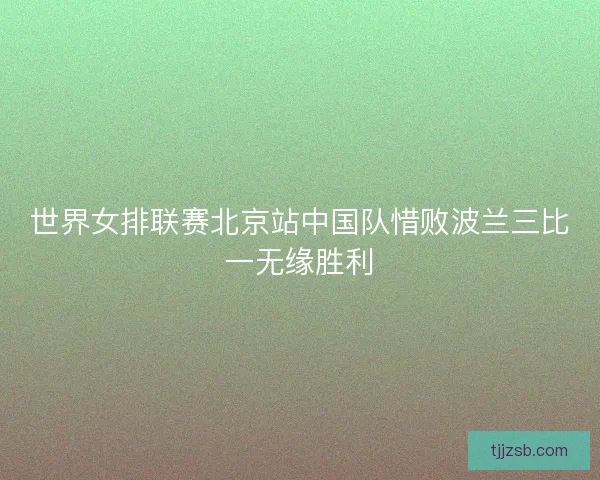 世界女排联赛北京站中国队惜败波兰三比一无缘胜利