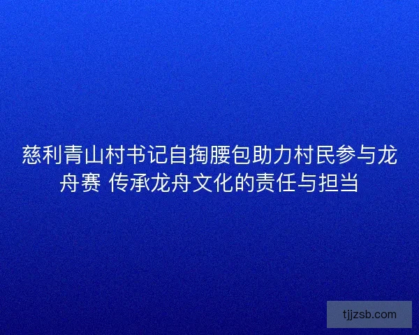 慈利青山村书记自掏腰包助力村民参与龙舟赛 传承龙舟文化的责任与担当