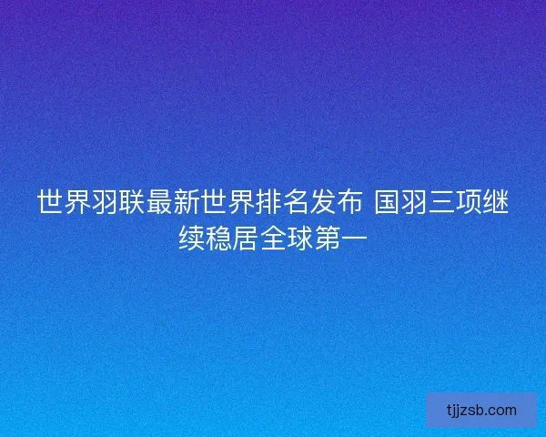 世界羽联最新世界排名发布 国羽三项继续稳居全球第一