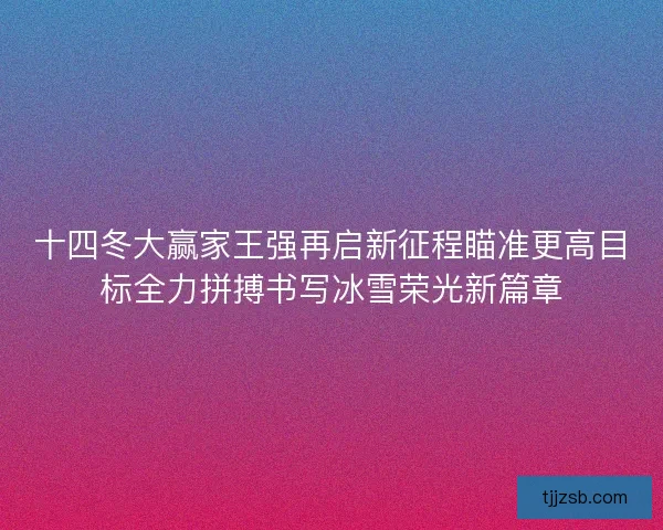 十四冬大赢家王强再启新征程瞄准更高目标全力拼搏书写冰雪荣光新篇章
