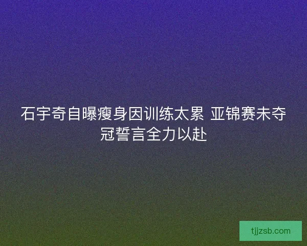 石宇奇自曝瘦身因训练太累 亚锦赛未夺冠誓言全力以赴