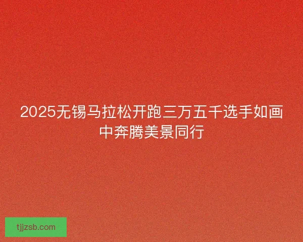 2025无锡马拉松开跑三万五千选手如画中奔腾美景同行