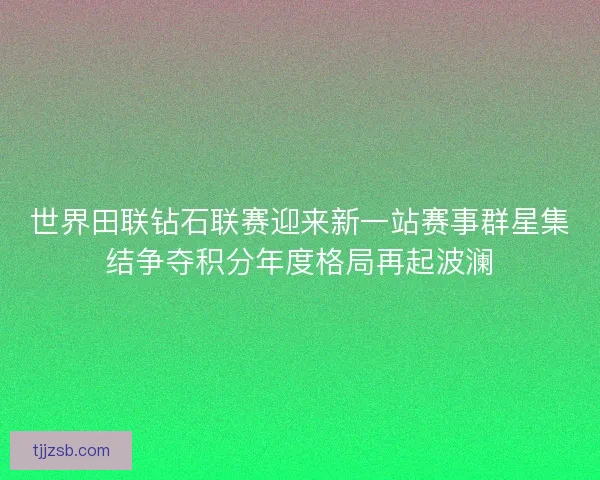 世界田联钻石联赛迎来新一站赛事群星集结争夺积分年度格局再起波澜