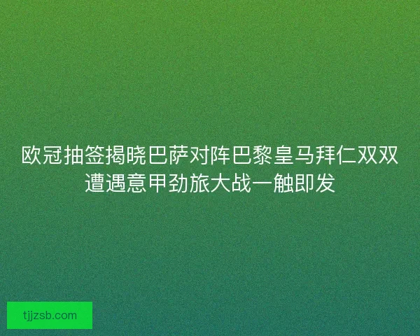 欧冠抽签揭晓巴萨对阵巴黎皇马拜仁双双遭遇意甲劲旅大战一触即发