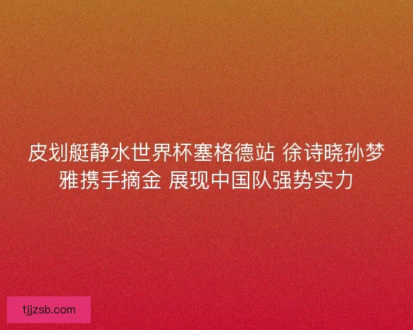 皮划艇静水世界杯塞格德站 徐诗晓孙梦雅携手摘金 展现中国队强势实力
