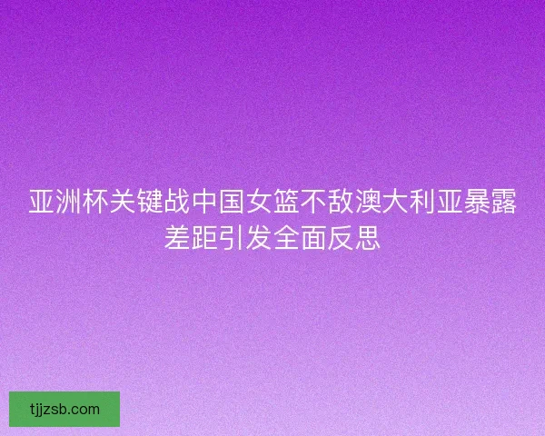 亚洲杯关键战中国女篮不敌澳大利亚暴露差距引发全面反思 亚洲杯关键战中国女篮不敌澳大利亚暴露差距引发全面反思