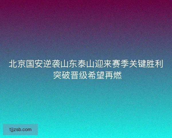 北京国安逆袭山东泰山迎来赛季关键胜利 突破晋级希望再燃 北京国安逆袭山东泰山迎来赛季关键胜利 突破晋级希望再燃