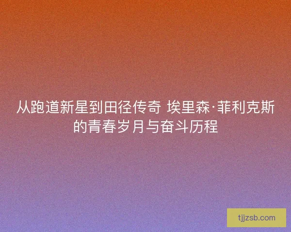 从跑道新星到田径传奇 埃里森·菲利克斯的青春岁月与奋斗历程 从跑道新星到田径传奇 埃里森·菲利克斯的青春岁月与奋斗历程